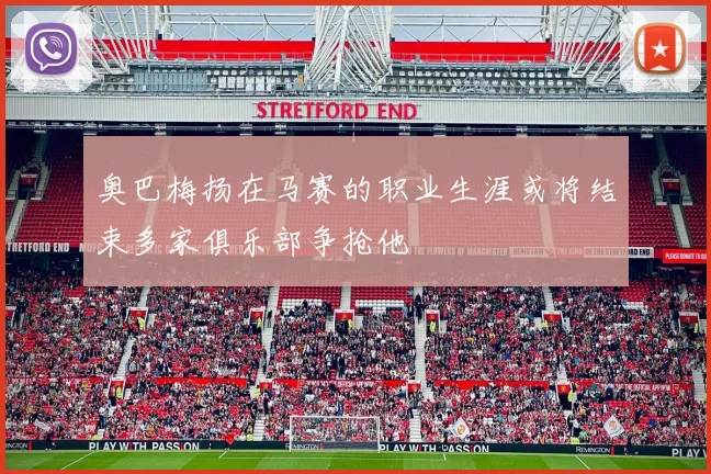 奥巴梅扬在马赛的职业生涯或将结束多家俱乐部争抢他