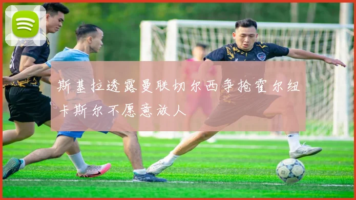 斯基拉透露曼联切尔西争抢霍尔纽卡斯尔不愿意放人