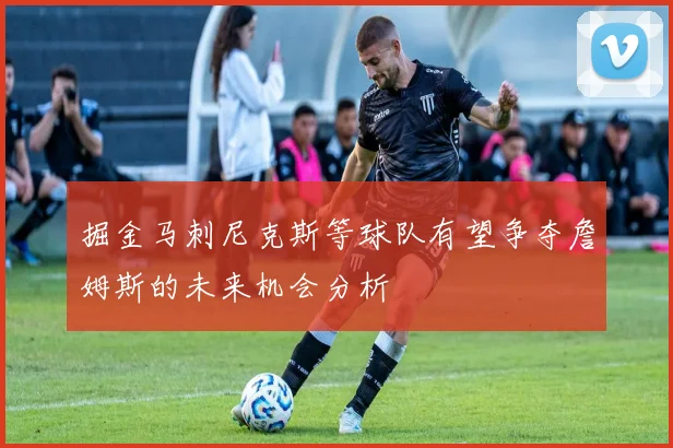 掘金马刺尼克斯等球队有望争夺詹姆斯的未来机会分析