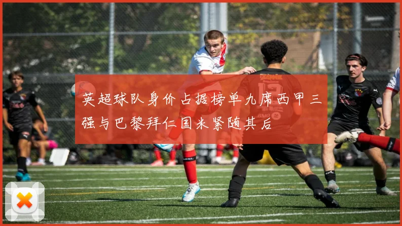 英超球队身价占据榜单九席西甲三强与巴黎拜仁国米紧随其后