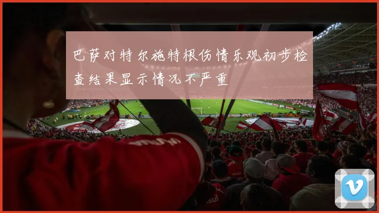 巴萨对特尔施特根伤情乐观初步检查结果显示情况不严重