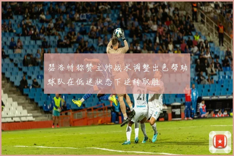 瑟洛特称赞主帅战术调整出色帮助球队在低迷状态下逆转取胜