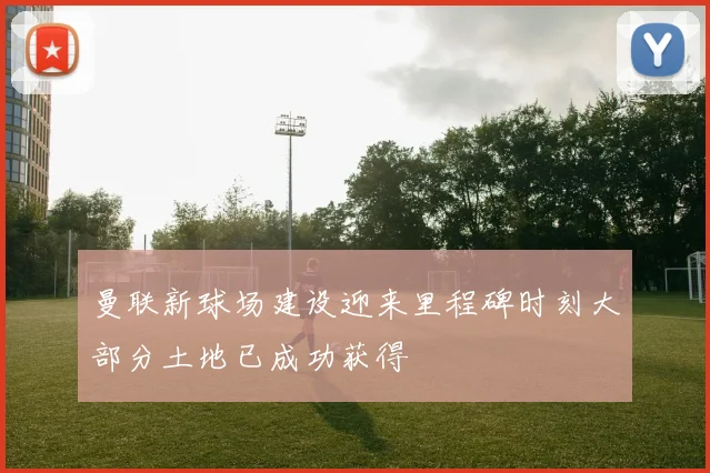 曼联新球场建设迎来里程碑时刻大部分土地已成功获得