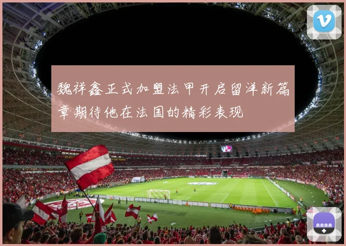 魏祥鑫正式加盟法甲开启留洋新篇章期待他在法国的精彩表现