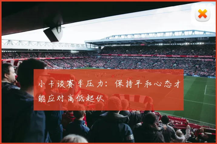 小卡谈赛季压力：保持平和心态才能应对高低起伏