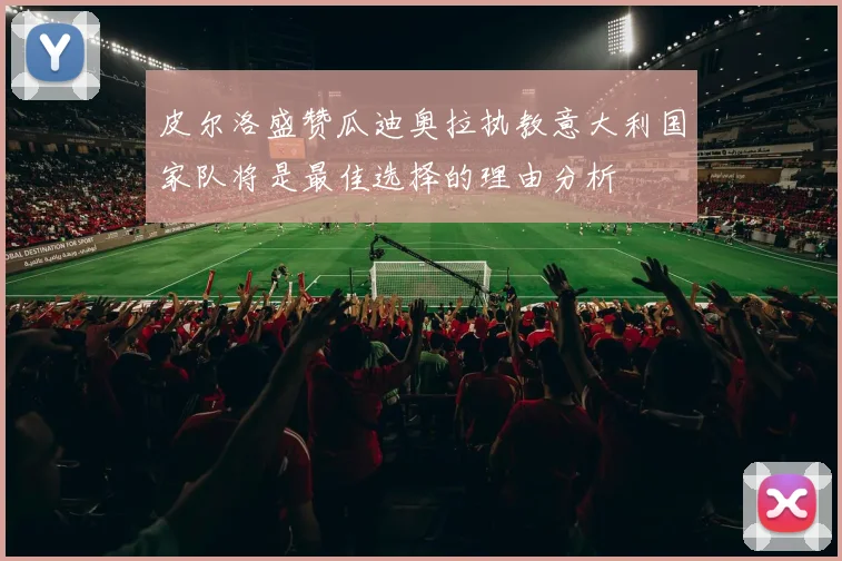 皮尔洛盛赞瓜迪奥拉执教意大利国家队将是最佳选择的理由分析
