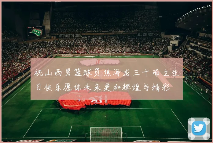 祝山西男篮球员焦海龙三十而立生日快乐愿你未来更加辉煌与精彩