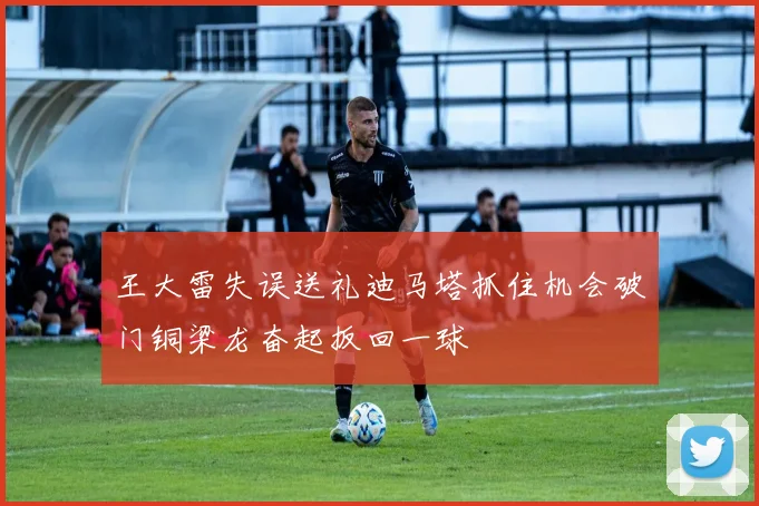王大雷失误送礼迪马塔抓住机会破门铜梁龙奋起扳回一球