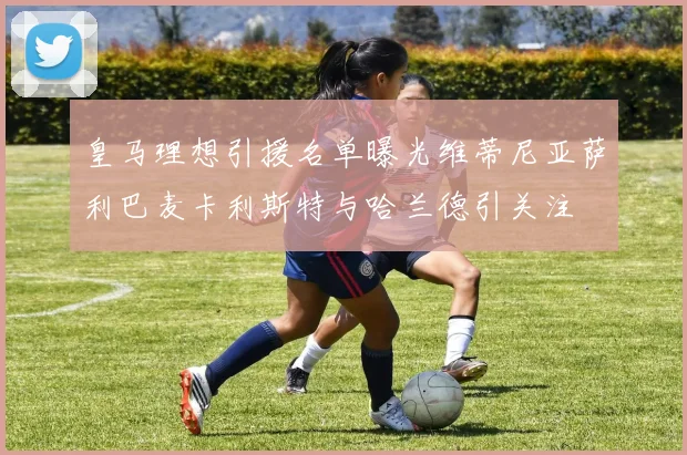 皇马理想引援名单曝光维蒂尼亚萨利巴麦卡利斯特与哈兰德引关注