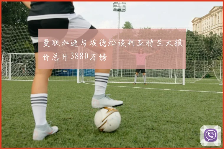 曼联加速与埃德松谈判亚特兰大报价总计3880万镑
